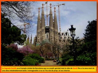 La Sagrada Família es el temple símbol de Barcelona que va omplir gairebé tota la vida de Gaudí fins a la seva mort és
una obra indubtablement bella i inimaginable si no se l'ha vist de prop i al seu interior.
 