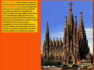 El Proyecto Final. El gran templo tendrá tres
fachada, Nacimiento (hecha), Pasión (hecha)
y Gloria (falta hacer) con cuatro campanarios
cada una, en las actuales torres se alojaran
las campanas tubulares inventadas por
Gaudí, un absis con siete capillas, cinco naves
con capacidad para 2.000 personas y una
gran torre central de 170 metros que será el
elemento mas identificativo. Esta torre estará
rodeada de las torres de los cuatro
evangelistas y la torre de la Virgen que con
las tres fachadas suman dieciocho torres en
total de una media de 100 metros. De altura
A todo el edificio le envolverá un claustro.
 