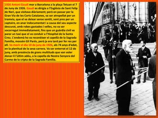 1926 Antoni Gaudí mor a Barcelona a la plaça Tetuan el 7
de Juny de 1926. Gaudí es dirigia a l'Església de Sant Felip
de Neri, que visitava diàriament; però en passar per la
Gran Via de les Corts Catalanes, va ser atropellat per un
tramvia, que el va deixar sense sentit, sent pres per un
captaire, en anar indocumentat i a causa del seu aspecte
descurat, amb robes gastades i velles, no va ser
socorregut immediatament, fins que un guàrdia civil va
parar un taxi que el va conduir a l'Hospital de la Santa
Creu. L'endemà ho va reconèixer el capellà de la Sagrada
Família, mossèn Gil Parés, però ja era tard per fer res per
ell. Va morir el dia 10 de juny de 1926, als 74 anys d'edat,
en la plenitud de la seva carrera. Va ser enterrat el 12 de
juny, amb presència de grans multituds que van voler
donar-li l'últim adéu, a la capella de Nostra Senyora del
Carme de la cripta de la Sagrada Família.
 