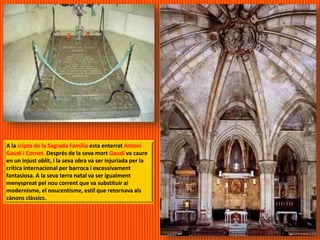 A la cripta de la Sagrada Família esta enterrat Antoni
Gaudí i Cornet. Després de la seva mort Gaudí va caure
en un injust oblit, i la seva obra va ser injuriada per la
crítica internacional per barroca i excessivament
fantasiosa. A la seva terra natal va ser igualment
menyspreat pel nou corrent que va substituir al
modernisme, el noucentisme, estil que retornava als
cànons clàssics.
 