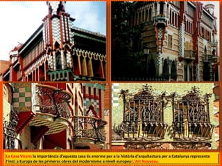 La Casa Vicens la importància d'aquesta casa és enorme per a la història d'arquitectura per a Catalunya representa
l'inici a Europa de les primeres obres del modernisme a nivell europeu L'Art Nouveau.
 