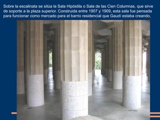 Sobre la escalinata se sitúa la Sala Hipóstila o Sala de las Cien Columnas, que sirve
de soporte a la plaza superior. Construida entre 1907 y 1909, esta sala fue pensada
para funcionar como mercado para el barrio residencial que Gaudí estaba creando,
 