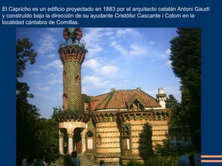 El Capricho es un edificio proyectado en 1883 por el arquitecto catalán Antoni Gaudí
y construido bajo la dirección de su ayudante Cristòfor Cascante i Colom en la
localidad cántabra de Comillas.
 