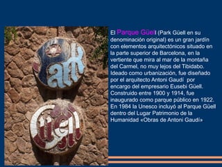 El Parque Güell (Park Güell en su
denominación original) es un gran jardín
con elementos arquitectónicos situado en
la parte superior de Barcelona, en la
vertiente que mira al mar de la montaña
del Carmel, no muy lejos del Tibidabo.
Ideado como urbanización, fue diseñado
por el arquitecto Antoni Gaudí por
encargo del empresario Eusebi Güell.
Construido entre 1900 y 1914, fue
inaugurado como parque público en 1922.
En 1984 la Unesco incluyó al Parque Güell
dentro del Lugar Patrimonio de la
Humanidad «Obras de Antoni Gaudí».
 