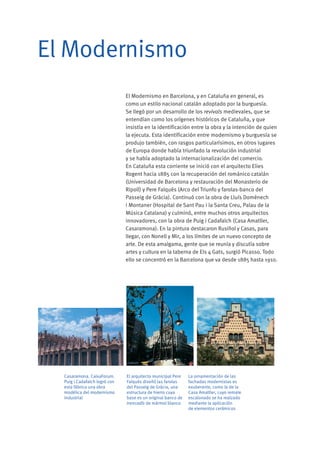 El Modernismo en Barcelona, y en Cataluña en general, es
como un estilo nacional catalán adoptado por la burguesía.
Se llegó por un desarrollo de los revivals medievales, que se
entendían como los orígenes históricos de Cataluña, y que
insistía en la identificación entre la obra y la intención de quien
la ejecuta. Esta identificación entre modernismo y burguesía se
produjo también, con rasgos particularísimos, en otros lugares
de Europa donde había triunfado la revolución industrial
y se había adoptado la internacionalización del comercio.
En Cataluña esta corriente se inició con el arquitecto Elies
Rogent hacia 1885 con la recuperación del románico catalán
(Universidad de Barcelona y restauración del Monasterio de
Ripoll) y Pere Falqués (Arco del Triunfo y farolas-banco del
Passeig de Gràcia). Continuó con la obra de Lluís Domènech
i Montaner (Hospital de Sant Pau i la Santa Creu, Palau de la
Música Catalana) y culminó, entre muchos otros arquitectos
innovadores, con la obra de Puig i Cadafalch (Casa Amatller,
Casaramona). En la pintura destacaron Rusiñol y Casas, para
llegar, con Nonell y Mir, a los límites de un nuevo concepto de
arte. De esta amalgama, gente que se reunía y discutía sobre
artes y cultura en la taberna de Els 4 Gats, surgió Picasso. Todo
ello se concentró en la Barcelona que va desde 1885 hasta 1910.
El Modernismo
El arquitecto municipal Pere
Falqués diseñó las farolas
del Passeig de Gràcia, una
estructura de hierro cuya
base es un original banco de
trencadís de mármol blanco
La ornamentación de las
fachadas modernistas es
exuberante, como la de la
Casa Amatller, cuyo remate
escalonado se ha realzado
mediante la aplicación
de elementos cerámicos
Casaramona. CaixaForum.
Puig i Cadafalch logró con
esta fábrica una obra
modélica del modernismo
industrial
 