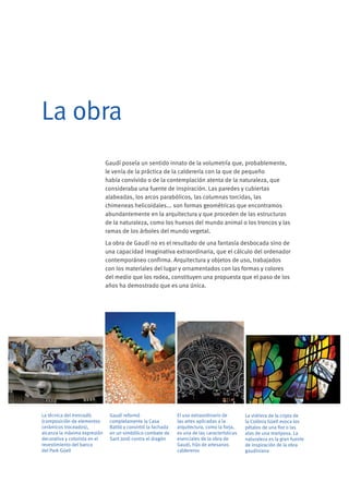 Gaudí poseía un sentido innato de la volumetría que, probablemente,
le venía de la práctica de la calderería con la que de pequeño
había convivido o de la contemplación atenta de la naturaleza, que
consideraba una fuente de inspiración. Las paredes y cubiertas
alabeadas, los arcos parabólicos, las columnas torcidas, las
chimeneas helicoidales... son formas geométricas que encontramos
abundantemente en la arquitectura y que proceden de las estructuras
de la naturaleza, como los huesos del mundo animal o los troncos y las
ramas de los árboles del mundo vegetal.
La obra de Gaudí no es el resultado de una fantasía desbocada sino de
una capacidad imaginativa extraordinaria, que el cálculo del ordenador
contemporáneo confirma. Arquitectura y objetos de uso, trabajados
con los materiales del lugar y ornamentados con las formas y colores
del medio que los rodea, constituyen una propuesta que el paso de los
años ha demostrado que es una única.
Gaudí reformó
completamente la Casa
Batlló y convirtió la fachada
en un simbólico combate de
Sant Jordi contra el dragón
La vidriera de la cripta de
la Colònia Güell evoca los
pétalos de una flor o las
alas de una mariposa. La
naturaleza es la gran fuente
de inspiración de la obra
gaudiniana
El uso extraordinario de
las artes aplicadas a la
arquitectura, como la forja,
es una de las características
esenciales de la obra de
Gaudí, hijo de artesanos
caldereros
La técnica del trencadís
(composición de elementos
cerámicos troceados),
alcanza la máxima expresión
decorativa y colorista en el
revestimiento del banco
del Park Güell
La obra
 