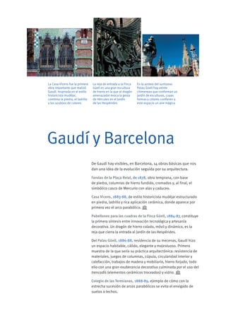 De Gaudí hay visibles, en Barcelona, 14 obras básicas que nos
dan una idea de la evolución seguida por su arquitectura.
Farolas de la Plaça Reial, de 1878, obra temprana, con base
de piedra, columnas de hierro fundido, cromados y, al final, el
simbólico casco de Mercurio con alas y caduceo.
Casa Vicens, 1883-88, de estilo historicista mudéjar estructurado
en piedra, ladrillo y rica aplicación cerámica, donde aparece por
primera vez el arco parabólico.
Pabellones para las cuadras de la Finca Güell, 1884-87, constituye
la primera síntesis entre innovación tecnológica y artesanía
decorativa. Un dragón de hierro colado, móvil y dinámico, es la
reja que cierra la entrada al Jardín de las Hespérides.
Del Palau Güell, 1886-88, residencia de su mecenas, Gaudí hizo
un espacio habitable, cálido, elegante y majestuoso. Primera
muestra de la que sería su práctica arquitectónica: resistencia de
materiales, juegos de columnas, cúpula, circularidad interior y
calefacción, trabajos de madera y mobiliario, hierro forjado, todo
ello con una gran exuberancia decorativa culminada por el uso del
trencadís (elementos cerámicos troceados) y vidrio.
Colegio de las Teresianas, 1888-89, ejemplo de cómo con la
estrecha sucesión de arcos parabólicos se evita el envigado de
suelos o techos.
Gaudí y Barcelona
La reja de entrada a la Finca
Güell es una gran escultura
de hierro en la que el dragón
amenazador evoca la gesta
de Hércules en el Jardín
de las Hespérides
En la azotea del suntuoso
Palau Güell hay veinte
chimeneas que conforman un
jardín de esculturas, cuyas
formas y colores confieren a
este espacio un aire mágico
La Casa Vicens fue la primera
obra importante que realizó
Gaudí. Inspirada en el estilo
historicista mudéjar,
combina la piedra, el ladrillo
y los azulejos de colores
 