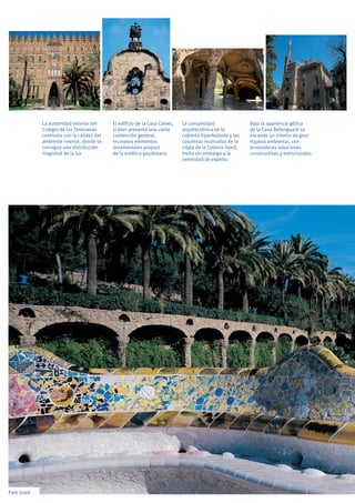 Park Güell
El edificio de la Casa Calvet,
si bien presenta una cierta
contención general,
incorpora elementos
ornamentales propios
de la estética gaudiniana
Bajo la apariencia gótica
de la Casa Bellesguard se
esconde un interior de gran
riqueza ambiental, con
innovadoras soluciones
constructivas y estructurales
La complejidad
arquitectónica de la
cubierta hiperboloide y las
columnas inclinadas de la
cripta de la Colonia Güell,
invita sin embargo a la
serenidad de espíritu
La austeridad exterior del
Colegio de las Teresianas
contrasta con la calidez del
ambiente interior, donde se
consigue una distribución
magistral de la luz
 