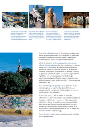 La puerta de la Finca Miralles
es una muestra más de la
capacidad gaudiniana para
transformar en movimiento
orgánico cualquier estructura
pétrea
El interior de la Casa Batlló
revela el interés de Gaudí por
la funcionalidad de las obras
artesanas, que consideraba
inseparables de la propia
arquitectura
Desde la azotea de La
Pedrera, donde Gaudí
transforma las chimeneas y
conductos de ventilación en
esculturas antropomórficas,
se divisa la Sagrada Familia
Por la boca de la salamandra
que hay en la escalinata de
entrada al Park Güell,
emergen las aguas de lluvia
que recoge la cisterna
situada bajo la sala hipóstila
Casa Calvet, 1898-99. Edificio de viviendas entre medianeras
donde se desarrolla un nuevo concepto de uso de materiales,
ornamentación y mobiliario que lo llevará a la ergonomía
anatómica y a las formas del vegetalismo modernista.
Iglesia de la Colonia Güell, situada a 12 km de Barcelona.
Iniciado el proyecto en 1898, las obras continuaron en diversas
etapas hasta 1917, cuando se interrumpió definitivamente.
Aquí Gaudí ensayó los funículos, tensores de las maquetas
invertidas para obtener la imagen final de la forma. Construyó
la iglesia con bóvedas de ladrillo a la catalana de paraboloide
hiperbólico con nervaduras y columnas de descarga
plurifuncionales. La atmósfera de recogimiento proviene del
volúmen espacial creado por los materiales y el cromatismo de
las ventanas.
En la casa Bellesguard, 1900-09, bajo la apariencia de una
estructura gótica, se experimentan procedimientos para
establecer techos y terrazas sin viguetas, a base de arcos de
ladrillo voladizo muy rebajados.
El Park Güell, 1900-14, fue un intento de crear una
urbanización en plena naturaleza. Gaudí aplicó en este parque
todos sus conocimientos y proyectó en él sus inquietudes
urbanísticas. No hay ninguna línea recta, todo es ondulado
o torcido. La sala hipóstila, espacio destinado a mercado,
sostiene una impresionante terraza abierta a lluvias. No se
puede obviar la importante aportación de Jujol en la creación
del banco-baranda del parque.
Puerta Miralles, 1901-02, muro ondulado coronado con tejas
de cáscara de tortuga.
 