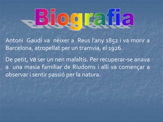 Antoni Gaudí va néixer a Reus l’any 1852 i va morir a
Barcelona, atropellat per un tramvia, el 1926.
De petit, va ser un nen malaltís. Per recuperar-se anava
a una masia familiar de Riudoms i allí va començar a
observar i sentir passió per la natura.
 