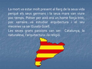 La mort va estar molt present al llarg de la seua vida
perquè els seus germans i la seua mare van viure
poc temps. Potser per això era un home força trist,
poc xerraire...va estudiar arquitectura i el seu
mecenes va ser Eusebi Güell.
Les seues grans passions van ser: Catalunya, la
naturalesa, l’arquitectura i la religió.
 
