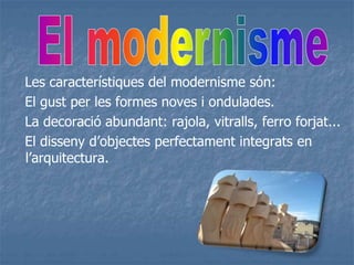 Les característiques del modernisme són:
El gust per les formes noves i ondulades.
La decoració abundant: rajola, vitralls, ferro forjat...
El disseny d’objectes perfectament integrats en
l’arquitectura.
 