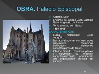  Astorga, León
 Encargo del obispo Joan Baptista
Grau (originario de Reus)
 Tenía amistad con Gaudí
 1889-1915
CARACTERÍSTICAS
 Etapa historicista: Estilo
neogótico.
 Destaca el porche, con tres arcos
abocinados (columnas
inclinadas), elementos
espectaculares de Gaudí.
 Interior: Granito, mosaicos, pilares
y columnas se mezclan
espectacularmente permitiendo
una organización práctica del
espacio.
12
 