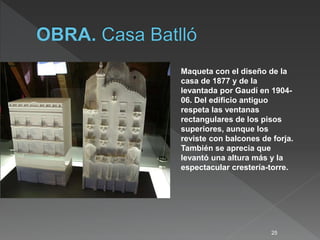 25
Maqueta con el diseño de la
casa de 1877 y de la
levantada por Gaudí en 1904-
06. Del edificio antiguo
respeta las ventanas
rectangulares de los pisos
superiores, aunque los
reviste con balcones de forja.
También se aprecia que
levantó una altura más y la
espectacular crestería-torre.
 