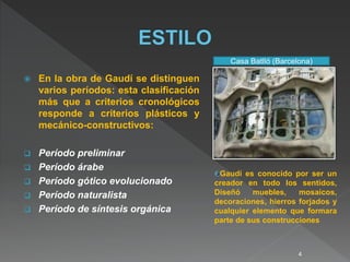  En la obra de Gaudí se distinguen
varios períodos: esta clasificación
más que a criterios cronológicos
responde a criterios plásticos y
mecánico-constructivos:
 Período preliminar
 Período árabe
 Período gótico evolucionado
 Período naturalista
 Período de síntesis orgánica
Gaudí es conocido por ser un
creador en todo los sentidos,
Diseñó muebles, mosaicos,
decoraciones, hierros forjados y
cualquier elemento que formara
parte de sus construcciones
Casa Batlló (Barcelona)
4
 