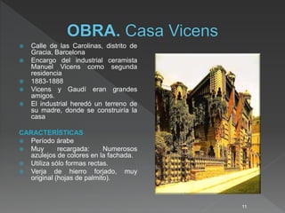  Calle de las Carolinas, distrito de
Gracia, Barcelona
 Encargo del industrial ceramista
Manuel Vicens como segunda
residencia
 1883-1888
 Vicens y Gaudí eran grandes
amigos.
 El industrial heredó un terreno de
su madre, donde se construiría la
casa
CARACTERÍSTICAS
 Período árabe
 Muy recargada: Numerosos
azulejos de colores en la fachada.
 Utiliza sólo formas rectas.
 Verja de hierro forjado, muy
original (hojas de palmito).
11
 