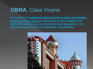 Se mantiene la tradicional aplicación de la regla y la escuadra,
es decir, la línea recta, tan escasos en la obra posterior del
artista. Resulta ser una construcción muy imaginativa y con
gran preocupación por los elementos ornamentales.
14
 