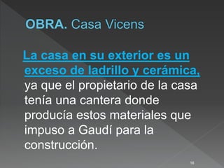 La casa en su exterior es un
exceso de ladrillo y cerámica,
ya que el propietario de la casa
tenía una cantera donde
producía estos materiales que
impuso a Gaudí para la
construcción.
16
 