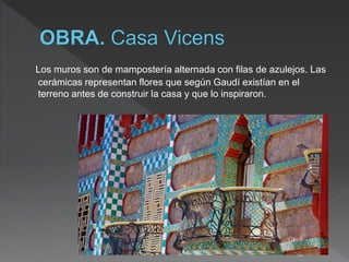 Los muros son de mampostería alternada con filas de azulejos. Las
cerámicas representan flores que según Gaudí existían en el
terreno antes de construir la casa y que lo inspiraron.
18
 