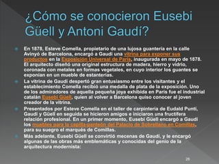  En 1878, Esteve Comella, propietario de una lujosa guantería en la calle
Avinyó de Barcelona, encargó a Gaudí una vitrina para exponer sus
productos en la Exposición Universal de París, inaugurada en mayo de 1878.
El arquitecto diseñó una original estructura de madera, hierro y vidrio,
coronada con metales en formas vegetales, en cuyo interior los guantes se
exponían en un mueble de estanterías.
 La vitrina de Gaudí despertó gran entusiasmo entre los visitantes y el
establecimiento Comella recibió una medalla de plata de la exposición. Uno
de los admiradores de aquella pequeña joya exhibida en París fue el industrial
catalán Eusebi Güell, quien al volver a Barcelona quiso conocer al joven
creador de la vitrina.
 Presentados por Esteve Comella en el taller de carpintería de Eudald Puntí,
Gaudí y Güell en seguida se hicieron amigos e iniciaron una fructífera
relación profesional. En un primer momento, Eusebi Güell encargó a Gaudí
los muebles para la capilla-panteón del Palacio de Sobrellano en Comillas,
para su suegro el marqués de Comillas.
 Más adelante, Eusebi Güell se convirtió mecenas de Gaudí, y le encargó
algunas de las obras más emblemáticas y conocidas del genio de la
arquitectura modernista:
26
 