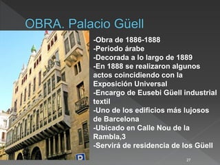 27
-Obra de 1886-1888
-Período árabe
-Decorada a lo largo de 1889
-En 1888 se realizaron algunos
actos coincidiendo con la
Exposición Universal
-Encargo de Eusebi Güell industrial
textil
-Uno de los edificios más lujosos
de Barcelona
-Ubicado en Calle Nou de la
Rambla,3
-Servirá de residencia de los Güell
 