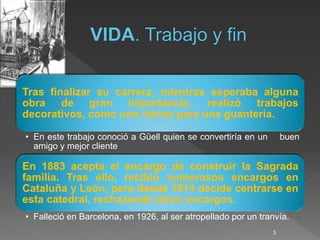 Tras finalizar su carrera, mientras esperaba alguna
obra de gran importancia, realizó trabajos
decorativos, como una vitrina para una guantería.
• En este trabajo conoció a Güell quien se convertiría en un buen
amigo y mejor cliente
En 1883 acepta el encargo de construir la Sagrada
familia. Tras ello, recibió numerosos encargos en
Cataluña y León, pero desde 1914 decide centrarse en
esta catedral, rechazando otros encargos.
• Falleció en Barcelona, en 1926, al ser atropellado por un tranvía.
3
 