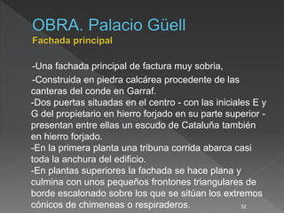 -Una fachada principal de factura muy sobria,
-Construida en piedra calcárea procedente de las
canteras del conde en Garraf.
-Dos puertas situadas en el centro - con las iniciales E y
G del propietario en hierro forjado en su parte superior -
presentan entre ellas un escudo de Cataluña también
en hierro forjado.
-En la primera planta una tribuna corrida abarca casi
toda la anchura del edificio.
-En plantas superiores la fachada se hace plana y
culmina con unos pequeños frontones triangulares de
borde escalonado sobre los que se sitúan los extremos
cónicos de chimeneas o respiraderos. 32
 
