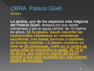La azotea, uno de los espacios más mágicos
del Palacio Güell, destaca por sus veinte
chimeneas y por la aguja central, de 15 metros
de altura. En la azotea, Gaudí convirtió las
tradicionales chimeneas en verdaderas
esculturas, con bases, troncos y capiteles
de formas insólitas. La azotea contiene un
total de 20 chimeneas. Justo en el centro de
todas ellas se encuentra la aguja, de 15 m
de altura, que cubre la cúpula del salón
central y que está revestida por una original
piedra de reciclaje.
35
 