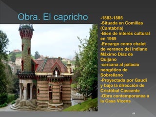 44
-1883-1885
-Situada en Comillas
(Cantabria)
-Bien de interés cultural
en 1969
-Encargo como chalet
de veraneo del indiano
Máximo Díaz de
Quijano
-cercana al palacio
neogótico de
Sobrellano
-Proyectada por Gaudí
y bajo la dirección de
Cristóbal Cascante
-Obra contemporanea a
la Casa Vicens
 