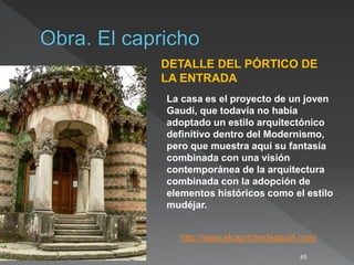 45
DETALLE DEL PÓRTICO DE
LA ENTRADA
http://www.elcaprichodegaudi.com/
La casa es el proyecto de un joven
Gaudí, que todavía no había
adoptado un estilo arquitectónico
definitivo dentro del Modernismo,
pero que muestra aquí su fantasía
combinada con una visión
contemporánea de la arquitectura
combinada con la adopción de
elementos históricos como el estilo
mudéjar.
 
