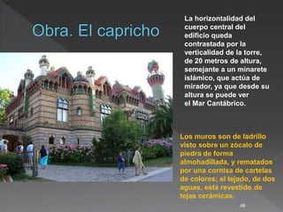 46
La horizontalidad del
cuerpo central del
edificio queda
contrastada por la
verticalidad de la torre,
de 20 metros de altura,
semejante a un minarete
islámico, que actúa de
mirador, ya que desde su
altura se puede ver
el Mar Cantábrico.
Los muros son de ladrillo
visto sobre un zócalo de
piedra de forma
almohadillada, y rematados
por una cornisa de cartelas
de colores; el tejado, de dos
aguas, está revestido de
tejas cerámicas.
 