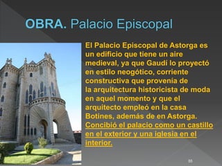 55
El Palacio Episcopal de Astorga es
un edificio que tiene un aire
medieval, ya que Gaudí lo proyectó
en estilo neogótico, corriente
constructiva que provenía de
la arquitectura historicista de moda
en aquel momento y que el
arquitecto empleó en la casa
Botines, además de en Astorga.
Concibió el palacio como un castillo
en el exterior y una iglesia en el
interior.
 