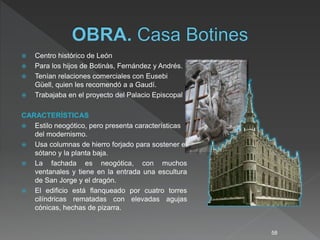  Centro histórico de León
 Para los hijos de Botinàs, Fernández y Andrés.
 Tenían relaciones comerciales con Eusebi
Güell, quien les recomendó a a Gaudí.
 Trabajaba en el proyecto del Palacio Episcopal
CARACTERÍSTICAS
 Estilo neogótico, pero presenta características
del modernismo.
 Usa columnas de hierro forjado para sostener el
sótano y la planta baja.
 La fachada es neogótica, con muchos
ventanales y tiene en la entrada una escultura
de San Jorge y el dragón.
 El edificio está flanqueado por cuatro torres
cilíndricas rematadas con elevadas agujas
cónicas, hechas de pizarra.
58
 