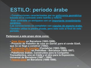 - Construcciones caracterizadas por su policromía geométrica
basada en el contraste entre ladrillo y relleno.
-Este contraste se enriquece con un importante revestimiento
cerámico.
-Las coronaciones se completan con cúpulas de aspecto árabe.
-También utiliza la piedra picada, pero esto solo al final de este
período.
Pertenecen a este grupo obras como:
- Casa Vicens en Barcelona (1883-1888).
- Proyecto de Pabellón de caza en Garraf, para el conde Güell,
que no se llegó a construir (1882).
- El Capricho de Comillas (Cantabria) (1883-1885).
- Pabellones Güell en Pedralbes - Barcelona (1884-1887).
- Pabellones árabes. Construidos para la Compañía
Transatlántica, uno en Cádiz y el otro para la Exposición
Universal de Barcelona (1887 - 1888).
- Palacio Güell en Barcelona (1886-1888).
6
 