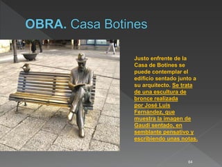 64
Justo enfrente de la
Casa de Botines se
puede contemplar el
edificio sentado junto a
su arquitecto. Se trata
de una escultura de
bronce realizada
por José Luis
Fernández, que
muestra la imagen de
Gaudí sentado, en
semblante pensativo y
escribiendo unas notas.
 