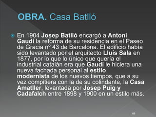  En 1904 Josep Batlló encargó a Antoni
Gaudí la reforma de su residencia en el Paseo
de Gracia nº 43 de Barcelona. El edificio había
sido levantado por el arquitecto Lluís Sala en
1877, por lo que lo único que quería el
industrial catalán era que Gaudí le hiciera una
nueva fachada personal al estilo
modernista de los nuevos tiempos, que a su
vez compitiera con la de su colindante, la Casa
Amatller, levantada por Josep Puig y
Cadafalch entre 1898 y 1900 en un estilo más.
66
 