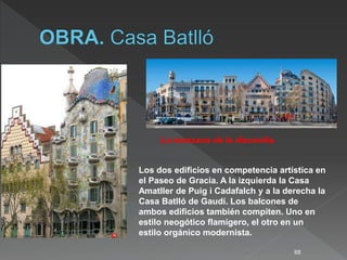 68
La manzana de la discordia.
Los dos edificios en competencia artística en
el Paseo de Gracia. A la izquierda la Casa
Amatller de Puig i Cadafalch y a la derecha la
Casa Batlló de Gaudí. Los balcones de
ambos edificios también compiten. Uno en
estilo neogótico flamígero, el otro en un
estilo orgánico modernista.
 