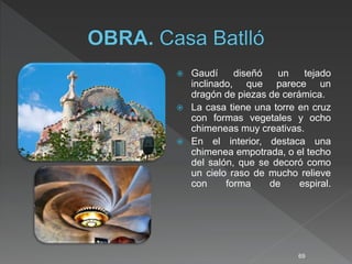  Gaudí diseñó un tejado
inclinado, que parece un
dragón de piezas de cerámica.
 La casa tiene una torre en cruz
con formas vegetales y ocho
chimeneas muy creativas.
 En el interior, destaca una
chimenea empotrada, o el techo
del salón, que se decoró como
un cielo raso de mucho relieve
con forma de espiral.
69
 
