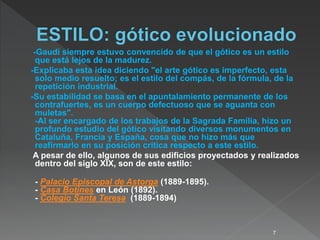 -Gaudí siempre estuvo convencido de que el gótico es un estilo
que está lejos de la madurez.
-Explicaba esta idea diciendo "el arte gótico es imperfecto, esta
solo medio resuelto; es el estilo del compás, de la fórmula, de la
repetición industrial.
-Su estabilidad se basa en el apuntalamiento permanente de los
contrafuertes, es un cuerpo defectuoso que se aguanta con
muletas".
-Al ser encargado de los trabajos de la Sagrada Familia, hizo un
profundo estudio del gótico visitando diversos monumentos en
Cataluña, Francia y España, cosa que no hizo más que
reafirmarlo en su posición crítica respecto a este estilo.
A pesar de ello, algunos de sus edificios proyectados y realizados
dentro del siglo XIX, son de este estilo:
- Palacio Episcopal de Astorga (1889-1895).
- Casa Botines en León (1892).
- Colegio Santa Teresa (1889-1894)
7
 