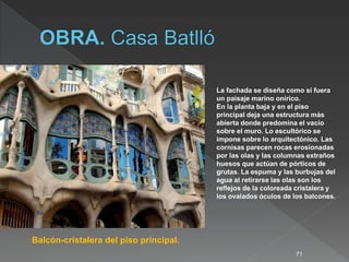 71
Balcón-cristalera del piso principal.
La fachada se diseña como si fuera
un paisaje marino onírico.
En la planta baja y en el piso
principal deja una estructura más
abierta donde predomina el vacío
sobre el muro. Lo escultórico se
impone sobre lo arquitectónico. Las
cornisas parecen rocas erosionadas
por las olas y las columnas extraños
huesos que actúan de pórticos de
grutas. La espuma y las burbujas del
agua al retirarse las olas son los
reflejos de la coloreada cristalera y
los ovalados óculos de los balcones.
 