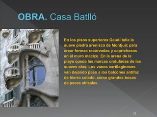72
En los pisos superiores Gaudí talla la
suave piedra arenisca de Montjuic para
crear formas recurvadas y caprichosas
en el muro macizo. En la arena de la
playa queda las marcas onduladas de las
suaves olas. Los vanos cartilaginosos
van dejando paso a los balcones antifaz
de hierro colado, como grandes bocas
de peces abisales.
 