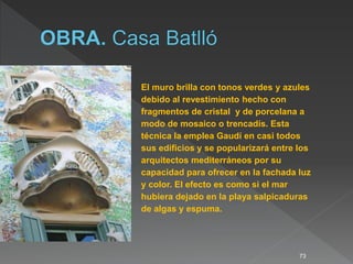 73
El muro brilla con tonos verdes y azules
debido al revestimiento hecho con
fragmentos de cristal y de porcelana a
modo de mosaico o trencadís. Esta
técnica la emplea Gaudí en casi todos
sus edificios y se popularizará entre los
arquitectos mediterráneos por su
capacidad para ofrecer en la fachada luz
y color. El efecto es como si el mar
hubiera dejado en la playa salpicaduras
de algas y espuma.
 