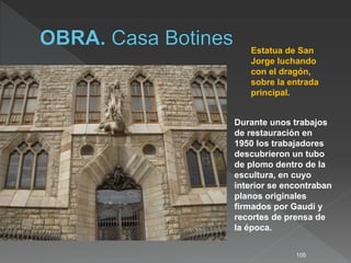 105
Estatua de San
Jorge luchando
con el dragón,
sobre la entrada
principal.
Durante unos trabajos
de restauración en
1950 los trabajadores
descubrieron un tubo
de plomo dentro de la
escultura, en cuyo
interior se encontraban
planos originales
firmados por Gaudí y
recortes de prensa de
la época.
 