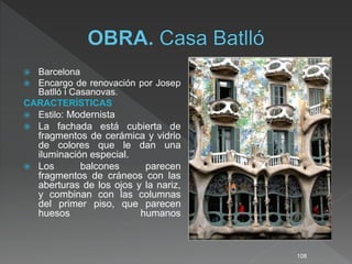  Barcelona
 Encargo de renovación por Josep
Batlló i Casanovas.
CARACTERÍSTICAS
 Estilo: Modernista
 La fachada está cubierta de
fragmentos de cerámica y vidrio
de colores que le dan una
iluminación especial.
 Los balcones parecen
fragmentos de cráneos con las
aberturas de los ojos y la nariz,
y combinan con las columnas
del primer piso, que parecen
huesos humanos
108
 