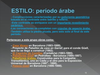 - Construcciones caracterizadas por su policromía geométrica
basada en el contraste entre ladrillo y relleno.
-Este contraste se enriquece con un importante revestimiento
cerámico.
-Las coronaciones se completan con cúpulas de aspecto árabe.
-También utiliza la piedra picada, pero esto solo al final de este
período.
Pertenecen a este grupo obras como:
- Casa Vicens en Barcelona (1883-1888).
- Proyecto de Pabellón de caza en Garraf, para el conde Güell,
que no se llegó a construir (1882).
- El Capricho de Comillas (Cantabria) (1883-1885).
- Pabellones Güell en Pedralbes - Barcelona (1884-1887).
- Pabellones árabes. Construidos para la Compañía
Transatlántica, uno en Cádiz y el otro para la Exposición
Universal de Barcelona (1887 - 1888).
- Palacio Güell en Barcelona (1886-1888).
12
 