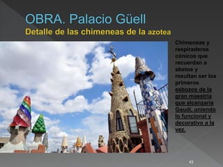 43
Chimeneas y
respiraderos
cónicos que
recuerdan a
abetos y
resultan ser los
primeros
esbozos de la
gran maestría
que alcanzaría
Gaudí, uniendo
lo funcional y
decorativo a la
vez.
 