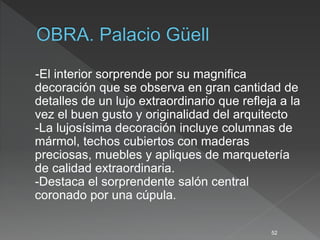 -El interior sorprende por su magnifica
decoración que se observa en gran cantidad de
detalles de un lujo extraordinario que refleja a la
vez el buen gusto y originalidad del arquitecto
-La lujosísima decoración incluye columnas de
mármol, techos cubiertos con maderas
preciosas, muebles y apliques de marquetería
de calidad extraordinaria.
-Destaca el sorprendente salón central
coronado por una cúpula.
52
 