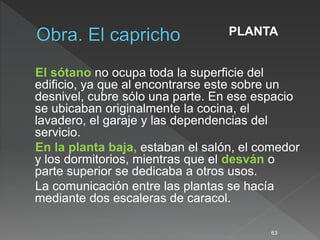 El sótano no ocupa toda la superficie del
edificio, ya que al encontrarse este sobre un
desnivel, cubre sólo una parte. En ese espacio
se ubicaban originalmente la cocina, el
lavadero, el garaje y las dependencias del
servicio.
En la planta baja, estaban el salón, el comedor
y los dormitorios, mientras que el desván o
parte superior se dedicaba a otros usos.
La comunicación entre las plantas se hacía
mediante dos escaleras de caracol.
63
PLANTA
 