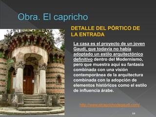 64
DETALLE DEL PÓRTICO DE
LA ENTRADA
http://www.elcaprichodegaudi.com/
La casa es el proyecto de un joven
Gaudí, que todavía no había
adoptado un estilo arquitectónico
definitivo dentro del Modernismo,
pero que muestra aquí su fantasía
combinada con una visión
contemporánea de la arquitectura
combinada con la adopción de
elementos históricos como el estilo
de influencia árabe.
 