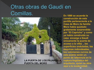 86
En 1890 se acuerda la
construcción de esta
portilla perteneciente a la
Casa de Moro (la familia
Moro había quedado
gratamente sorprendida
por “El Capricho” y como
ya había construido su
casa encarga a Gaudí
únicamente la puerta de
acceso a la villa) , las
superficies onduladas, las
esquinas redondeadas,
los volúmenes curvos de
esta puerta serán un
punto de referencia en la
ruptura lingüística del
arquitecto, quien se abre
aquí a la modernidad.
LA PUERTA DE LOS PÁJAROS o
PUERTA DEL MORO
 